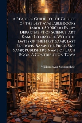 A Reader's Guide to the Choice of the Best Available Books (about 50,000) in Every Department of Science, art & Literature, With the Dates of the Firs by Sonnenschein, William Swan