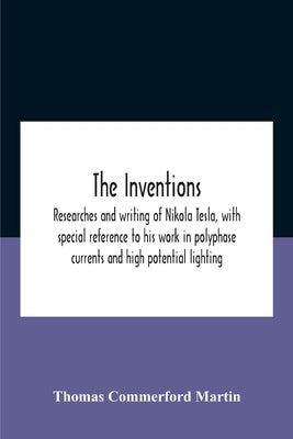 The Inventions: Researches And Writing Of Nikola Tesla, With Special Reference To His Work In Polyphase Currents And High Potential Lighting by Commerford Martin, Thomas