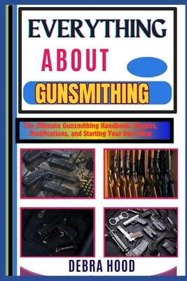 Everything about Gunsmithing: The Ultimate Gunsmithing Handbook: Repairs, Modifications, and Starting Your Own Shop by Hood, Debra
