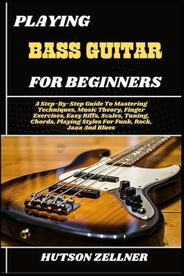 Playing Bass Guitar for Beginners: A Step-By-Step Guide To Mastering Techniques, Music Theory, Finger Exercises, Easy Riffs, Scales, Tuning, Chords, P by Zellner, Hutson