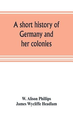 A short history of Germany and her colonies by Alison Phillips, W.