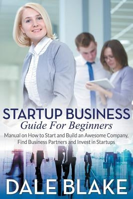 Startup Business Guide For Beginners: Manual on How to Start and Build an Awesome Company, Find Business Partners and Invest in Startups by Blake, Dale