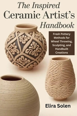 The Inspired Ceramic Artist's Handbook: Fresh Pottery Methods for Wheel Throwing, Sculpting, and Handbuilt Creations by Solen, Elira