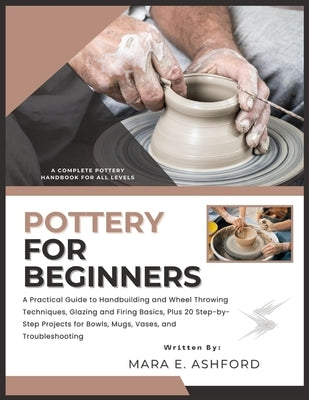 Pottery for Beginners: A Practical Guide to Handbuilding and Wheel Throwing Techniques, Glazing and Firing Basics, Plus 20 Step-by-Step Projects for B by E. Ashford, Mara