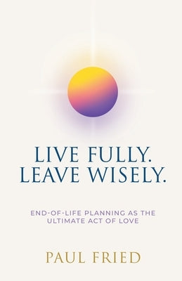 Live Fully. Leave Wisely.: End-Of-Life Planning As The Ultimate Act Of Love by Fried, Paul
