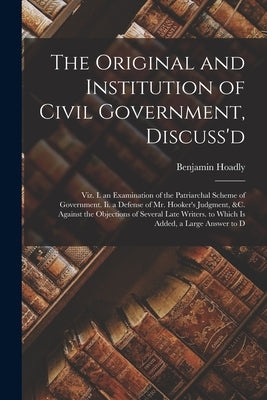 The Original and Institution of Civil Government, Discuss'd: Viz. I. an Examination of the Patriarchal Scheme of Government. Ii. a Defense of Mr. Hook by Hoadly, Benjamin