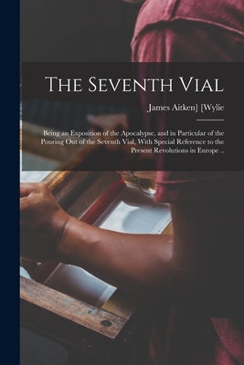 The Seventh Vial; Being an Exposition of the Apocalypse, and in Particular of the Pouring out of the Seventh Vial, With Special Reference to the Prese by [Wylie, James Aitken]