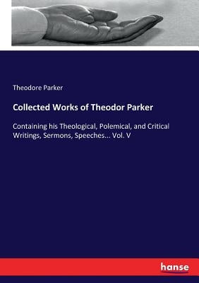 Collected Works of Theodor Parker: Containing his Theological, Polemical, and Critical Writings, Sermons, Speeches... Vol. V by Parker, Theodore