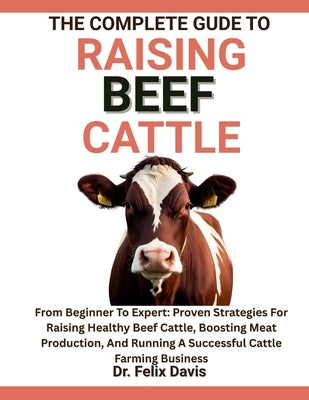 The Complete Guide to Raising Beef Cattle: From Beginner To Expert: Proven Strategies For Raising Healthy Beef Cattle, Boosting Meat Production, And R by Davis, Felix