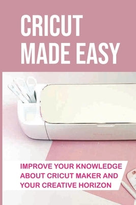 Cricut Made Easy: Improve Your Knowledge About Cricut Maker And Your Creative Horizon: Cricut Tutorials by Dechart, Kelly