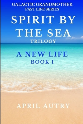 Spirit by the Sea Trilogy - A New Life - Book 1: Galactic Grandmother Past Life Series by Autry, April