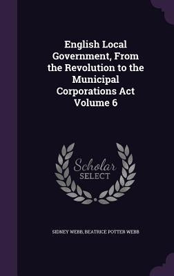 English Local Government, From the Revolution to the Municipal Corporations Act Volume 6 by Webb, Sidney