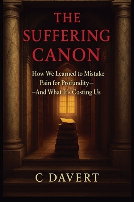 The Suffering Canon: How We Learned to Mistake Pain for Profundity-And What It's Costing Us by Davert, C.