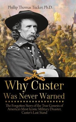 Why Custer Was Never Warned: The Forgotten Story of the True Genesis of America's Most Iconic Military Disaster, Custer's Last Stand by Tucker, Phillip
