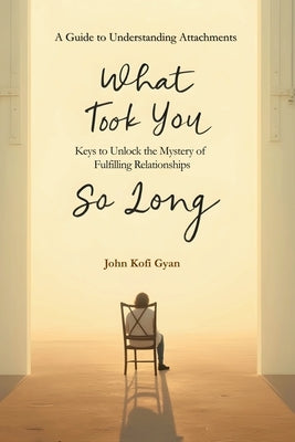 What Took You So Long: A Guide to Understanding Attachments-Keys to Unlock the Mystery of Fulfilling Relationships by Gyan, John Kofi