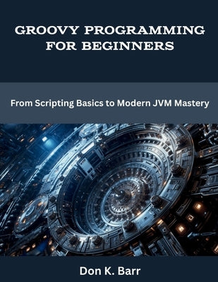 Groovy Programming for Beginners: From Scripting Basics to Modern JVM Mastery by Barr, Don K.