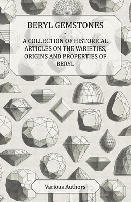 Beryl Gemstones - A Collection of Historical Articles on the Varieties, Origins and Properties of Beryl by Various