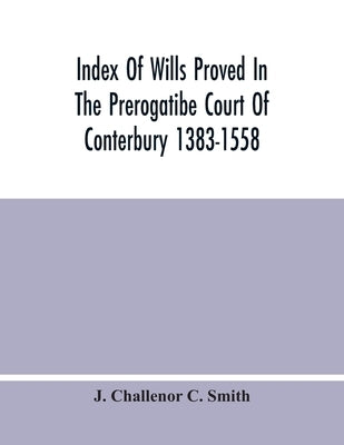 Index Of Wills Proved In The Prerogatibe Court Of Conterbury 1383-1558 And Now Preserved In The Principal Probate Registry Somerset House, London by Challenor C. Smith, J.