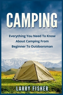 Camping: Everything You Need to Know About Camping from Beginner to Outdoorsman by Fisher, Larry