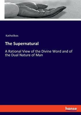 The Supernatural: A Rational View of the Divine Word and of the Dual Nature of Man by Katholikos