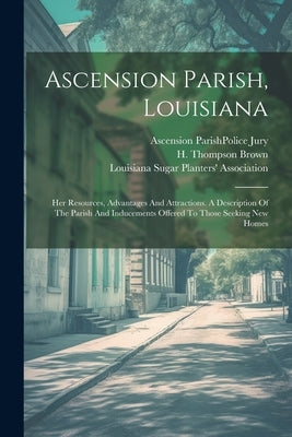 Ascension Parish, Louisiana: Her Resources, Advantages And Attractions. A Description Of The Parish And Inducements Offered To Those Seeking New Ho by Brown, H. Thompson