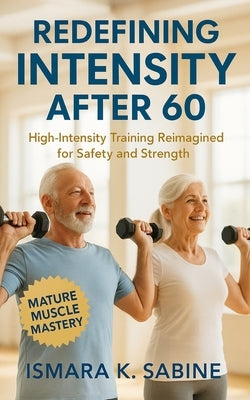 Redefining Intensity After 60: High-Intensity Training Reimagined for Safety and Strength: Build Functional Muscle, Balance, and Confidence through Me by Sabine, Ismara K.