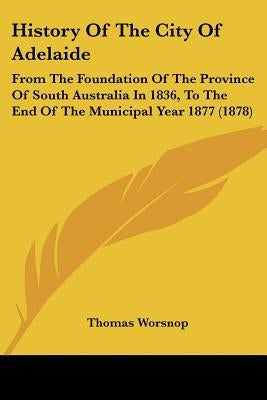 History Of The City Of Adelaide: From The Foundation Of The Province Of South Australia In 1836, To The End Of The Municipal Year 1877 (1878) by Worsnop, Thomas