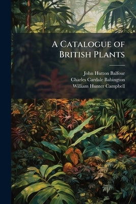 A Catalogue of British Plants: Pt. 1St. Containing the Flowering Plants and Ferns by Balfour, John Hutton