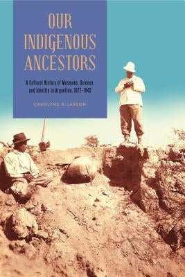 Our Indigenous Ancestors: A Cultural History of Museums, Science, and Identity in Argentina, 1877-1943 by Larson, Carolyne R.