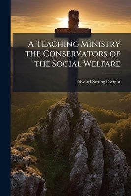 A Teaching Ministry the Conservators of the Social Welfare: A Sermon Delivered at Searsport, June 23, 1852, Before the Maine Missionary Society, at it by Dwight, Edward Strong