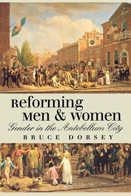 Reforming Men and Women: Gender in the Antebellum City by Dorsey, Bruce