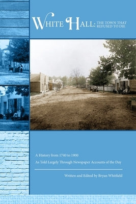 White Hall - The Town That Refused to Die: A History from 1740 to 1900 As Told Largely Through Newspaper Accounts of the Day by Whitfield, Bryan