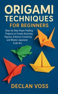 Origami Techniques for Beginners: Step-by-Step Paper Folding Projects to Create Stunning Figures, Enhance Creativity, and Master Japanese Craft Art by Voss, Declan