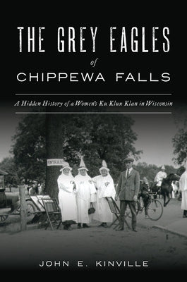 The Grey Eagles of Chippewa Falls: A Hidden History of a Women's Ku Klux Klan in Wisconsin by Kinville, John E.