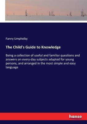 The Child's Guide to Knowledge: Being a collection of useful and familiar questions and answers on every-day subjects adapted for young persons, and a by Umphelby, Fanny