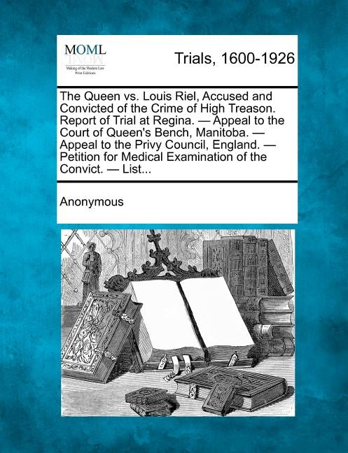 The Queen vs. Louis Riel, Accused and Convicted of the Crime of High Treason. Report of Trial at Regina. - Appeal to the Court of Queen's Bench, Manit by Anonymous