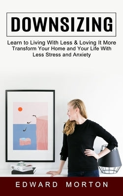 Downsizing: Learn to Living With Less & Loving It More (Transform Your Home and Your Life With Less Stress and Anxiety) by Morton, Edward