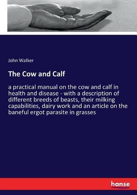 The Cow and Calf: a practical manual on the cow and calf in health and disease - with a description of different breeds of beasts, their milking capab by Walker, John