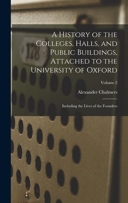 A History of the Colleges, Halls, and Public Buildings, Attached to the University of Oxford: Including the Lives of the Founders; Volume 2 by Chalmers, Alexander