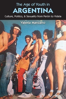 The Age of Youth in Argentina: Culture, Politics, and Sexuality from Per?n to Videla by Manzano, Valeria