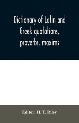Dictionary of Latin and Greek quotations, proverbs, maxims, and mottos, classical and mediaeval, including law terms and phrases by T. Riley, H.