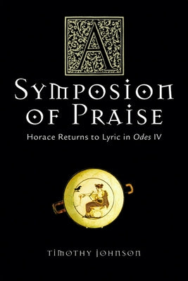 A Symposion of Praise: Horace Returns to Lyric in Odes IV by Johnson, Timothy