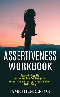 Assertiveness Workbook: Become Unstoppable, Unafraid and Build Your Prestige Fast (How to Say No and Stand Up for Yourself Without Feeling Gui by Henderson, James