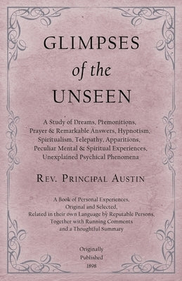 Glimpses of the Unseen - A Study of Dreams, Premonitions, Prayer and Remarkable Answers, Hypnotism, Spiritualism, Telepathy, Apparitions, Peculiar Men by Austin, Rev Principal