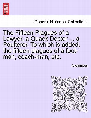 The Fifteen Plagues of a Lawyer, a Quack Doctor ... a Poulterer. to Which Is Added, the Fifteen Plagues of a Foot-Man, Coach-Man, Etc. by Anonymous