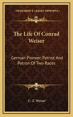 The Life of Conrad Weiser: German Pioneer, Patriot and Patron of Two Races by Weiser, C. Z.