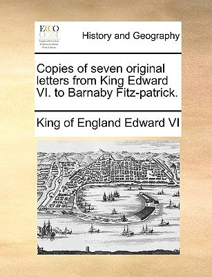 Copies of Seven Original Letters from King Edward VI. to Barnaby Fitz-Patrick. by Edward VI King of England