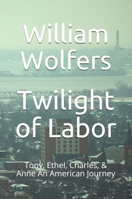 Twilight of Labor: Tony, Ethel, Charles & Anne - An American Journey by Wolfers, William R.