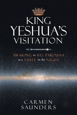 King Yeshua's Visitation: Awaking to His Parousia As a Thief in the Night by Saunders, Carmen
