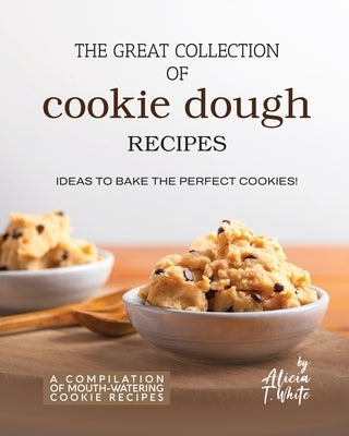 The Great Collection of Cookie Dough Recipes: Ideas To Bake the Perfect Cookies! by T. White, Alicia
